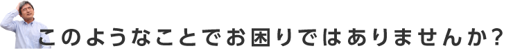 このようなことでお困りではありませんか？